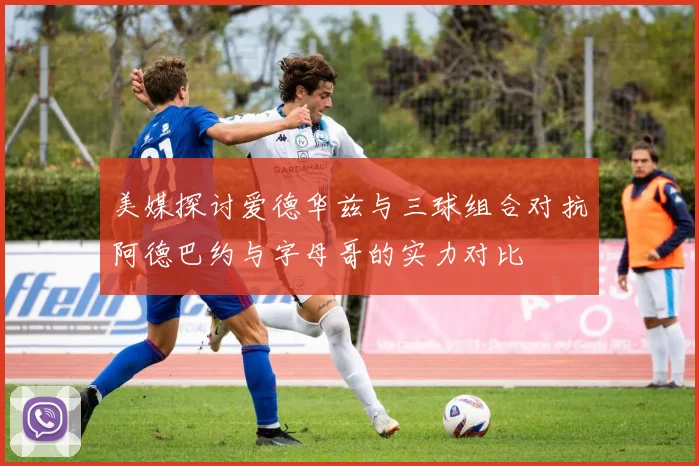 美媒探讨爱德华兹与三球组合对抗阿德巴约与字母哥的实力对比