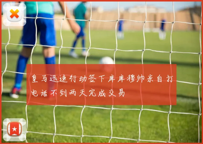 皇马迅速行动签下库库穆帅亲自打电话不到两天完成交易