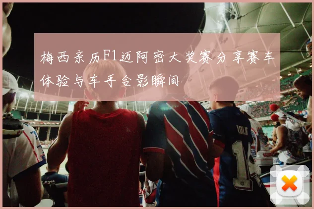 梅西亲历F1迈阿密大奖赛分享赛车体验与车手合影瞬间