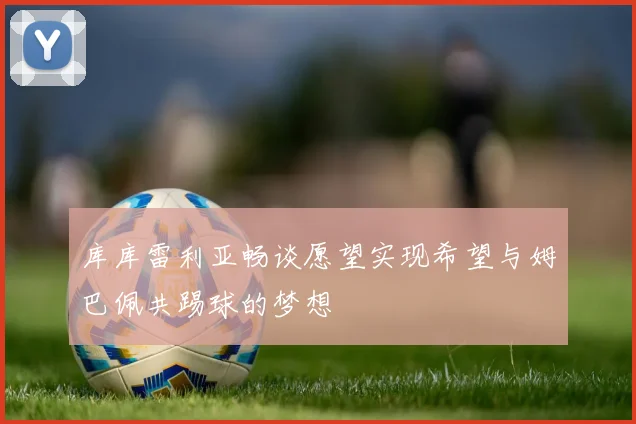 库库雷利亚畅谈愿望实现希望与姆巴佩共踢球的梦想