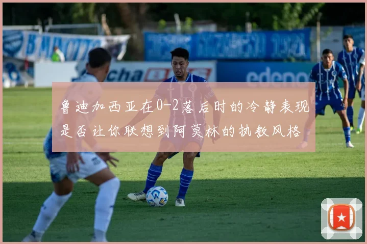 鲁迪加西亚在0-2落后时的冷静表现是否让你联想到阿莫林的执教风格