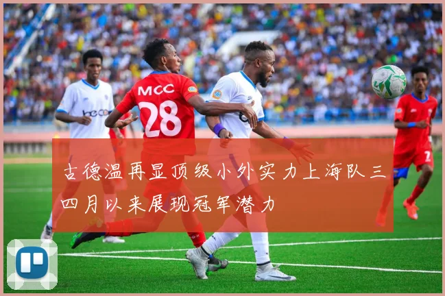 古德温再显顶级小外实力上海队三四月以来展现冠军潜力
