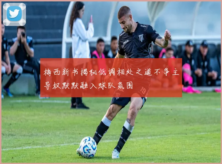 梅西新书揭秘低调相处之道不争主导权默默融入球队氛围