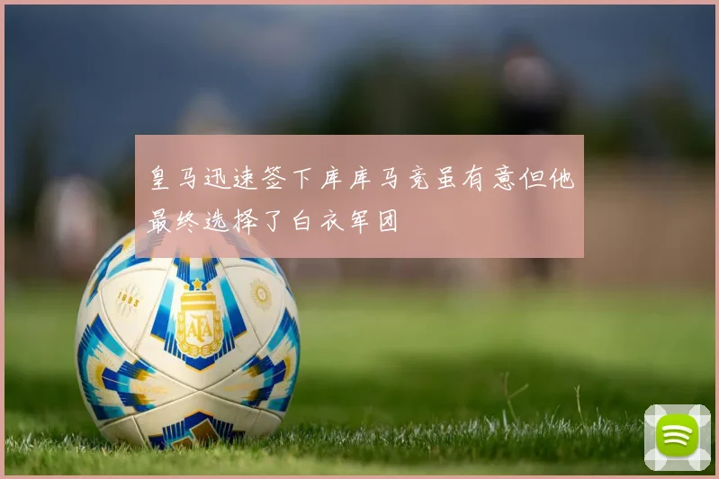 皇马迅速签下库库马竞虽有意但他最终选择了白衣军团