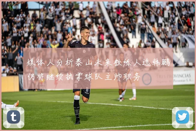 媒体人分析泰山未来教练人选韩鹏仍将继续执掌球队主帅职务