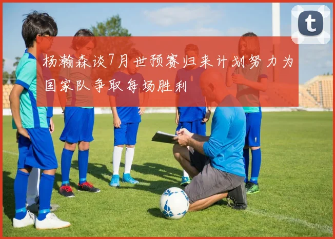 杨瀚森谈7月世预赛归来计划努力为国家队争取每场胜利