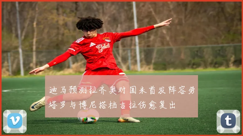 迪马预测拉齐奥对国米首发阵容劳塔罗与博尼搭档吉拉伤愈复出