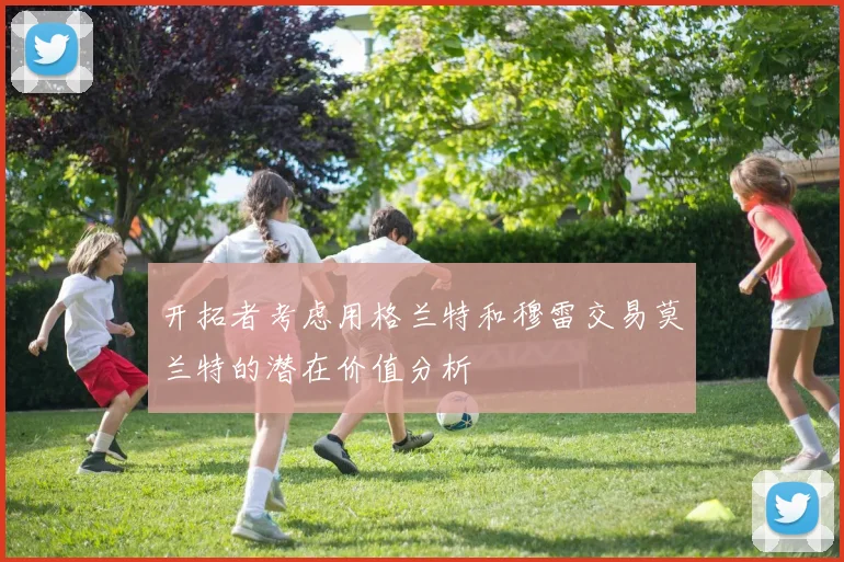开拓者考虑用格兰特和穆雷交易莫兰特的潜在价值分析