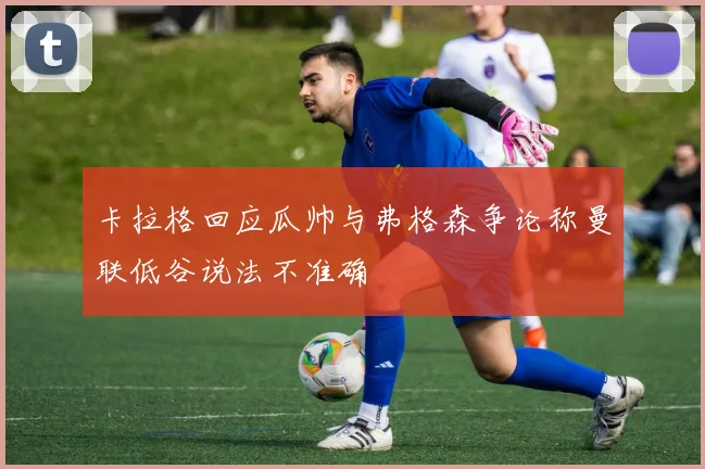 卡拉格回应瓜帅与弗格森争论称曼联低谷说法不准确