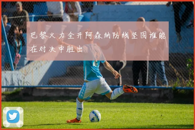 巴黎火力全开阿森纳防线坚固谁能在对决中胜出